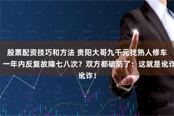 股票配资技巧和方法 贵阳大哥九千元找熟人修车，一年内反复故障七八次？双方都破防了：这就是讹诈！