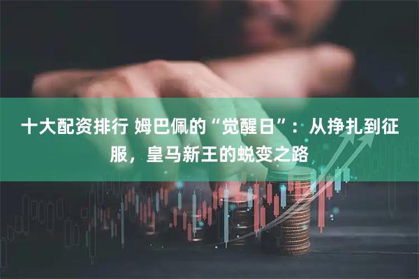 十大配资排行 姆巴佩的“觉醒日”：从挣扎到征服，皇马新王的蜕变之路