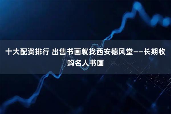 十大配资排行 出售书画就找西安德风堂——长期收购名人书画