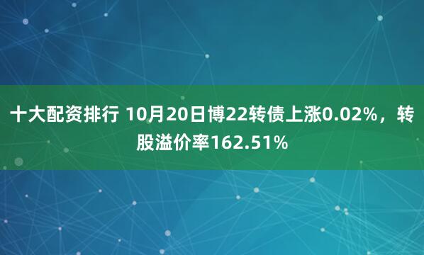 十大配资排行 10月20日博22转债上涨0.02%，转股溢价率162.51%