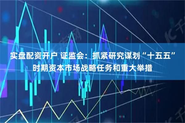 实盘配资开户 证监会：抓紧研究谋划“十五五”时期资本市场战略任务和重大举措