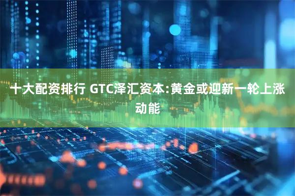 十大配资排行 GTC泽汇资本:黄金或迎新一轮上涨动能