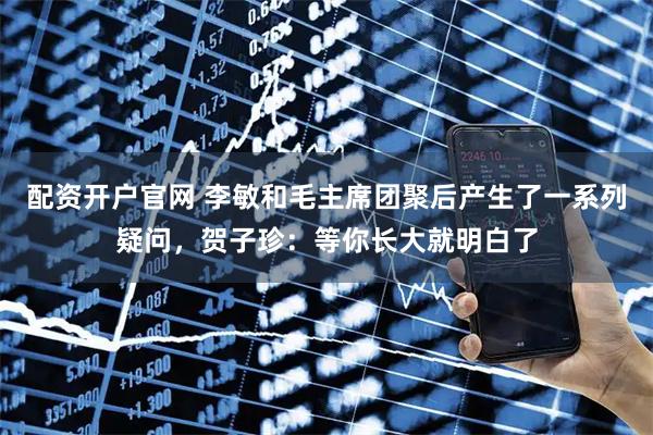 配资开户官网 李敏和毛主席团聚后产生了一系列疑问，贺子珍：等你长大就明白了