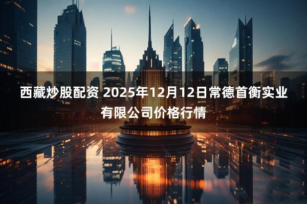 西藏炒股配资 2025年12月12日常德首衡实业有限公司价格行情