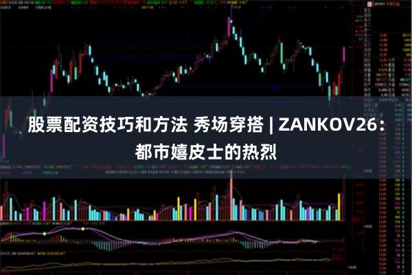 股票配资技巧和方法 秀场穿搭 | ZANKOV26：都市嬉皮士的热烈