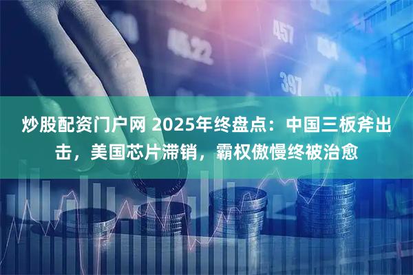 炒股配资门户网 2025年终盘点：中国三板斧出击，美国芯片滞销，霸权傲慢终被治愈