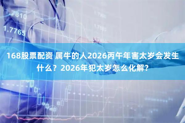 168股票配资 属牛的人2026丙午年害太岁会发生什么？2026年犯太岁怎么化解？