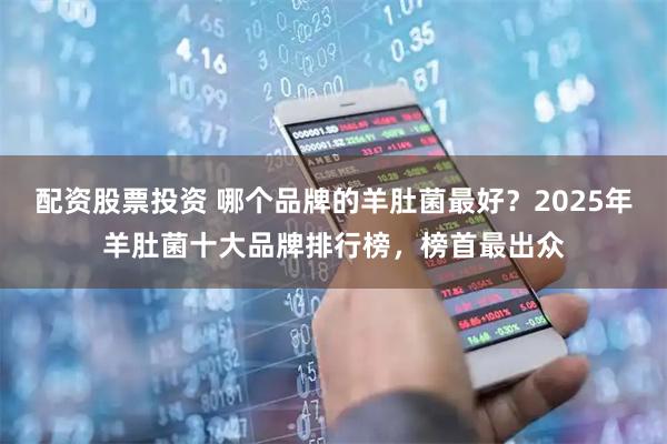 配资股票投资 哪个品牌的羊肚菌最好？2025年羊肚菌十大品牌排行榜，榜首最出众