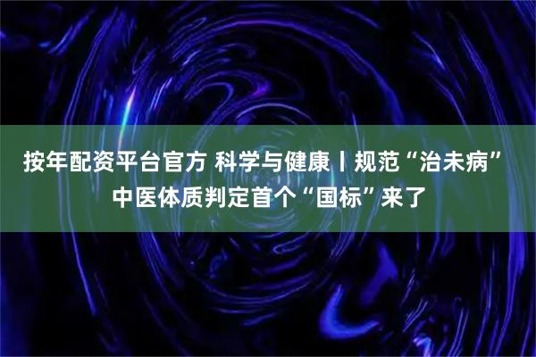 按年配资平台官方 科学与健康丨规范“治未病” 中医体质判定首个“国标”来了