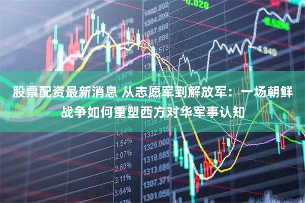 股票配资最新消息 从志愿军到解放军：一场朝鲜战争如何重塑西方对华军事认知