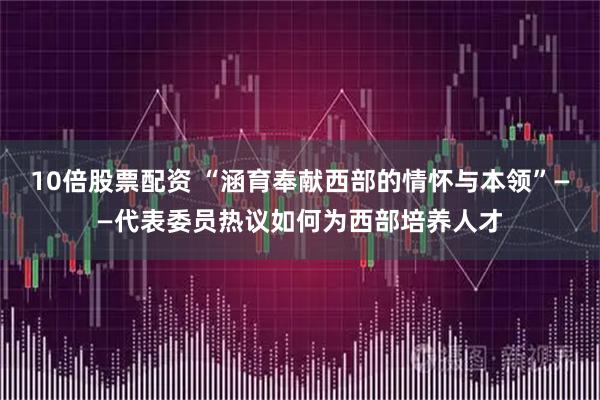 10倍股票配资 “涵育奉献西部的情怀与本领”——代表委员热议如何为西部培养人才