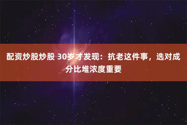 配资炒股炒股 30岁才发现：抗老这件事，选对成分比堆浓度重要
