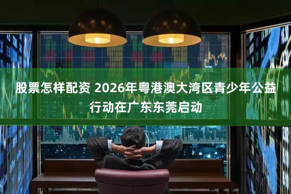 股票怎样配资 2026年粤港澳大湾区青少年公益行动在广东东莞启动