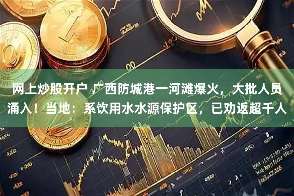 网上炒股开户 广西防城港一河滩爆火，大批人员涌入！当地：系饮用水水源保护区，已劝返超千人