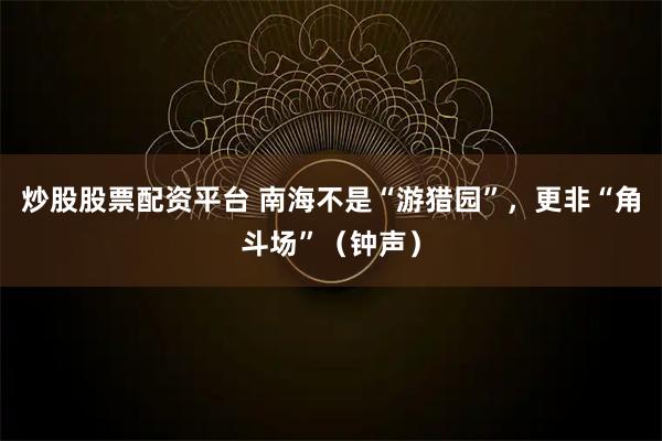 炒股股票配资平台 南海不是“游猎园”，更非“角斗场”（钟声）