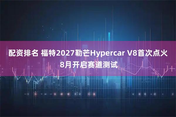 配资排名 福特2027勒芒Hypercar V8首次点火 8月开启赛道测试
