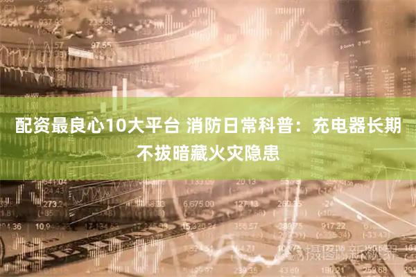 配资最良心10大平台 消防日常科普：充电器长期不拔暗藏火灾隐患