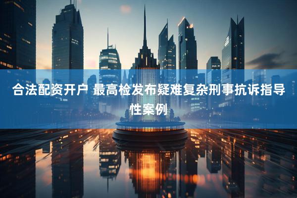合法配资开户 最高检发布疑难复杂刑事抗诉指导性案例